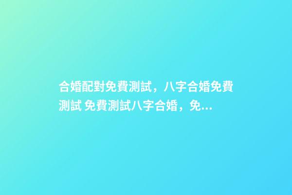 合婚配對免費測試，八字合婚免費測試 免費測試八字合婚，免費夫妻八字婚配測算